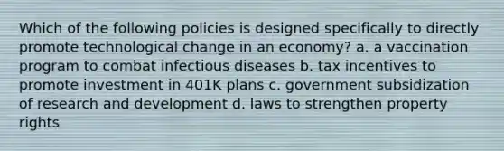 Which of the following policies is designed specifically to directly promote technological change in an economy? a. a vaccination program to combat infectious diseases b. tax incentives to promote investment in 401K plans c. government subsidization of research and development d. laws to strengthen property rights