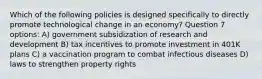 Which of the following policies is designed specifically to directly promote technological change in an economy? Question 7 options: A) government subsidization of research and development B) tax incentives to promote investment in 401K plans C) a vaccination program to combat infectious diseases D) laws to strengthen property rights