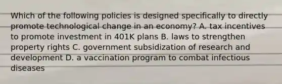 Which of the following policies is designed specifically to directly promote technological change in an​ economy? A. tax incentives to promote investment in 401K plans B. laws to strengthen property rights C. government subsidization of research and development D. a vaccination program to combat infectious diseases