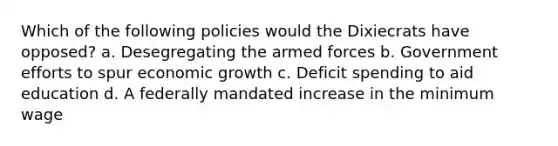 Which of the following policies would the Dixiecrats have opposed? a. Desegregating the armed forces b. Government efforts to spur economic growth c. Deficit spending to aid education d. A federally mandated increase in the minimum wage