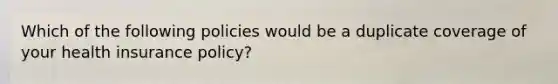 Which of the following policies would be a duplicate coverage of your health insurance policy?