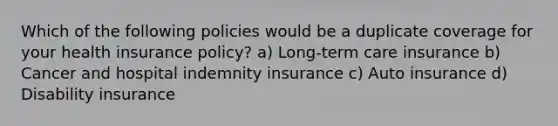 Which of the following policies would be a duplicate coverage for your health insurance policy? a) Long-term care insurance b) Cancer and hospital indemnity insurance c) Auto insurance d) Disability insurance