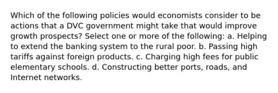 Which of the following policies would economists consider to be actions that a DVC government might take that would improve growth prospects? Select one or more of the following: a. Helping to extend the banking system to the rural poor. b. Passing high tariffs against foreign products. c. Charging high fees for public elementary schools. d. Constructing better ports, roads, and Internet networks.