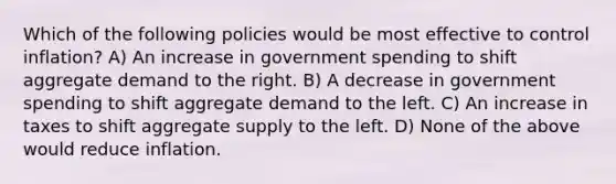 Which of the following policies would be most effective to control inflation? A) An increase in government spending to shift aggregate demand to the right. B) A decrease in government spending to shift aggregate demand to the left. C) An increase in taxes to shift aggregate supply to the left. D) None of the above would reduce inflation.