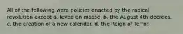 All of the following were policies enacted by the radical revolution except a. levée en masse. b. the August 4th decrees. c. the creation of a new calendar. d. the Reign of Terror.