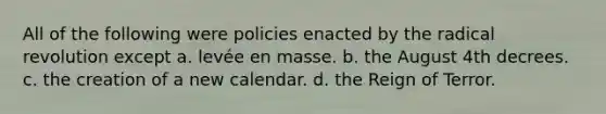 All of the following were policies enacted by the radical revolution except a. levée en masse. b. the August 4th decrees. c. the creation of a new calendar. d. the Reign of Terror.