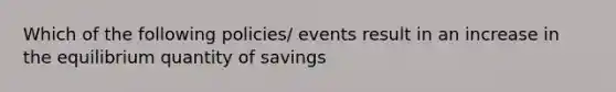 Which of the following policies/ events result in an increase in the equilibrium quantity of savings