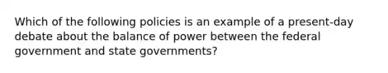 Which of the following policies is an example of a present-day debate about the balance of power between the federal government and state governments?