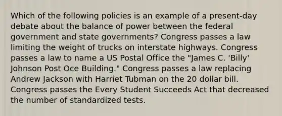 Which of the following policies is an example of a present-day debate about the balance of power between the federal government and state governments? Congress passes a law limiting the weight of trucks on interstate highways. Congress passes a law to name a US Postal Office the "James C. 'Billy' Johnson Post Oce Building." Congress passes a law replacing Andrew Jackson with Harriet Tubman on the 20 dollar bill. Congress passes the Every Student Succeeds Act that decreased the number of standardized tests.