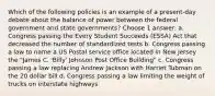 Which of the following policies is an example of a present-day debate about the balance of power between the federal government and state governments? Choose 1 answer: a. Congress passing the Every Student Succeeds (ESSA) Act that decreased the number of standardized tests b. Congress passing a law to name a US Postal service office located in New Jersey the "James C. 'Billy' Johnson Post Office Building" c. Congress passing a law replacing Andrew Jackson with Harriet Tubman on the 20 dollar bill d. Congress passing a law limiting the weight of trucks on interstate highways