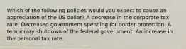 Which of the following policies would you expect to cause an appreciation of the US dollar? A decrease in the corporate tax rate. Decreased government spending for border protection. A temporary shutdown of the federal government. An increase in the personal tax rate.