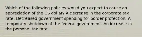 Which of the following policies would you expect to cause an appreciation of the US dollar? A decrease in the corporate tax rate. Decreased government spending for border protection. A temporary shutdown of the federal government. An increase in the personal tax rate.