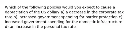 Which of the following policies would you expect to cause a depreciation of the US dollar? a) a decrease in the corporate tax rate b) increased government spending for border protection c) increased government spending for the domestic infrastructure d) an increase in the personal tax rate