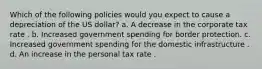 Which of the following policies would you expect to cause a depreciation of the US dollar? a. A decrease in the corporate tax rate . b. Increased government spending for border protection. c. Increased government spending for the domestic infrastructure . d. An increase in the personal tax rate .