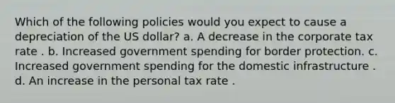 Which of the following policies would you expect to cause a depreciation of the US dollar? a. A decrease in the corporate tax rate . b. Increased government spending for border protection. c. Increased government spending for the domestic infrastructure . d. An increase in the personal tax rate .