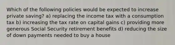 Which of the following policies would be expected to increase private saving? a) replacing the income tax with a consumption tax b) increasing the tax rate on capital gains c) providing more generous Social Security retirement benefits d) reducing the size of down payments needed to buy a house