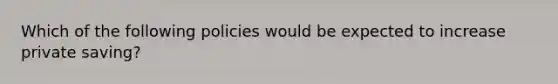 Which of the following policies would be expected to increase private saving?