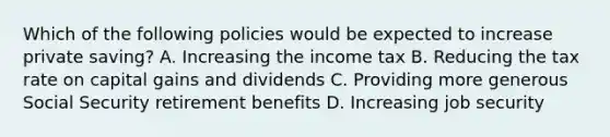 Which of the following policies would be expected to increase private saving? A. Increasing the income tax B. Reducing the tax rate on capital gains and dividends C. Providing more generous Social Security retirement benefits D. Increasing job security