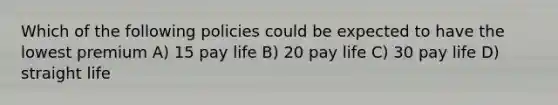 Which of the following policies could be expected to have the lowest premium A) 15 pay life B) 20 pay life C) 30 pay life D) straight life