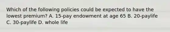 Which of the following policies could be expected to have the lowest premium? A. 15-pay endowment at age 65 B. 20-paylife C. 30-paylife D. whole life