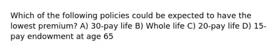 Which of the following policies could be expected to have the lowest premium? A) 30-pay life B) Whole life C) 20-pay life D) 15-pay endowment at age 65