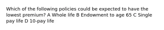 Which of the following policies could be expected to have the lowest premium? A Whole life B Endowment to age 65 C Single pay life D 10-pay life