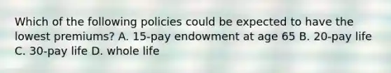 Which of the following policies could be expected to have the lowest premiums? A. 15-pay endowment at age 65 B. 20-pay life C. 30-pay life D. whole life