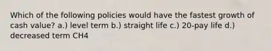 Which of the following policies would have the fastest growth of cash value? a.) level term b.) straight life c.) 20-pay life d.) decreased term CH4