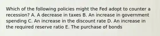 Which of the following policies might the Fed adopt to counter a recession? A. A decrease in taxes B. An increase in government spending C. An increase in the discount rate D. An increase in the required reserve ratio E. The purchase of bonds