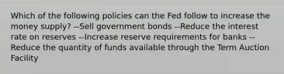 ​Which of the following policies can the Fed follow to increase the money supply? ​--Sell government bonds --Reduce the interest rate on reserves ​--Increase reserve requirements for banks ​--Reduce the quantity of funds available through the Term Auction Facility