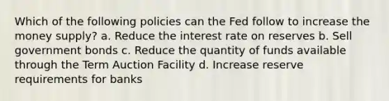 ​Which of the following policies can the Fed follow to increase the money supply? a. ​Reduce the interest rate on reserves b. ​Sell government bonds c. ​Reduce the quantity of funds available through the Term Auction Facility d. ​Increase reserve requirements for banks