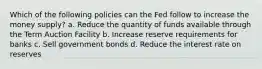 Which of the following policies can the Fed follow to increase the money supply? a. Reduce the quantity of funds available through the Term Auction Facility b. Increase reserve requirements for banks c. Sell government bonds d. Reduce the interest rate on reserves