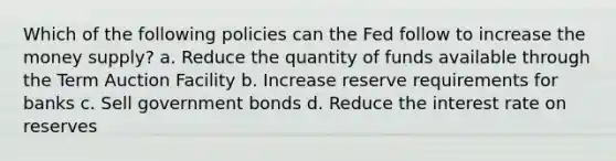 Which of the following policies can the Fed follow to increase the money supply? a. Reduce the quantity of funds available through the Term Auction Facility b. Increase reserve requirements for banks c. Sell government bonds d. Reduce the interest rate on reserves