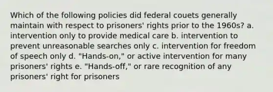 Which of the following policies did federal couets generally maintain with respect to prisoners' rights prior to the 1960s? a. intervention only to provide medical care b. intervention to prevent unreasonable searches only c. intervention for freedom of speech only d. "Hands-on," or active intervention for many prisoners' rights e. "Hands-off," or rare recognition of any prisoners' right for prisoners