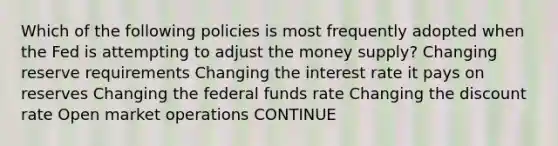 Which of the following policies is most frequently adopted when the Fed is attempting to adjust the money supply? Changing reserve requirements Changing the interest rate it pays on reserves Changing the federal funds rate Changing the discount rate Open market operations CONTINUE