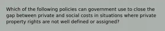 Which of the following policies can government use to close the gap between private and social costs in situations where private property rights are not well defined or​ assigned?