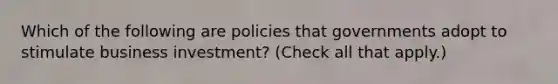 Which of the following are policies that governments adopt to stimulate business investment? (Check all that apply.)