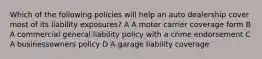 Which of the following policies will help an auto dealership cover most of its liability exposures? A A motor carrier coverage form B A commercial general liability policy with a crime endorsement C A businessowners policy D A garage liability coverage