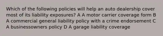 Which of the following policies will help an auto dealership cover most of its liability exposures? A A motor carrier coverage form B A commercial general liability policy with a crime endorsement C A businessowners policy D A garage liability coverage