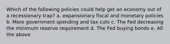 Which of the following policies could help get an economy out of a recessionary trap? a. expansionary fiscal and monetary policies b. More government spending and tax cuts c. The Fed decreasing the minimum reserve requirement d. The Fed buying bonds e. All the above