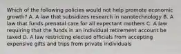 Which of the following policies would not help promote economic growth? A. A law that subsidizes research in nanotechnology B. A law that funds prenatal care for all expectant mothers C. A law requiring that the funds in an individual retirement account be taxed D. A law restricting elected officials from accepting expensive gifts and trips from private individuals