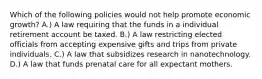 Which of the following policies would not help promote economic growth? A.) A law requiring that the funds in a individual retirement account be taxed. B.) A law restricting elected officials from accepting expensive gifts and trips from private individuals. C.) A law that subsidizes research in nanotechnology. D.) A law that funds prenatal care for all expectant mothers.