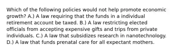 Which of the following policies would not help promote economic growth? A.) A law requiring that the funds in a individual retirement account be taxed. B.) A law restricting elected officials from accepting expensive gifts and trips from private individuals. C.) A law that subsidizes research in nanotechnology. D.) A law that funds prenatal care for all expectant mothers.