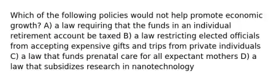 Which of the following policies would not help promote economic growth? A) a law requiring that the funds in an individual retirement account be taxed B) a law restricting elected officials from accepting expensive gifts and trips from private individuals C) a law that funds <a href='https://www.questionai.com/knowledge/k4ilvqalFS-prenatal-care' class='anchor-knowledge'>prenatal care</a> for all expectant mothers D) a law that subsidizes research in nanotechnology