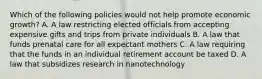 Which of the following policies would not help promote economic growth? A. A law restricting elected officials from accepting expensive gifts and trips from private individuals B. A law that funds prenatal care for all expectant mothers C. A law requiring that the funds in an individual retirement account be taxed D. A law that subsidizes research in nanotechnology