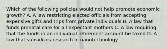 Which of the following policies would not help promote economic growth? A. A law restricting elected officials from accepting expensive gifts and trips from private individuals B. A law that funds prenatal care for all expectant mothers C. A law requiring that the funds in an individual retirement account be taxed D. A law that subsidizes research in nanotechnology