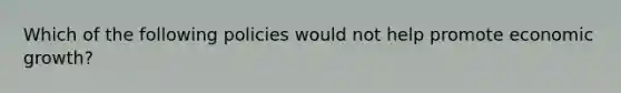 Which of the following policies would not help promote economic growth?