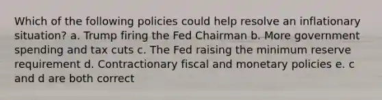 Which of the following policies could help resolve an inflationary situation? a. Trump firing the Fed Chairman b. More government spending and tax cuts c. The Fed raising the minimum reserve requirement d. Contractionary fiscal and monetary policies e. c and d are both correct