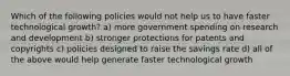 Which of the following policies would not help us to have faster technological growth? a) more government spending on research and development b) stronger protections for patents and copyrights c) policies designed to raise the savings rate d) all of the above would help generate faster technological growth