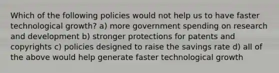 Which of the following policies would not help us to have faster technological growth? a) more government spending on research and development b) stronger protections for patents and copyrights c) policies designed to raise the savings rate d) all of the above would help generate faster technological growth